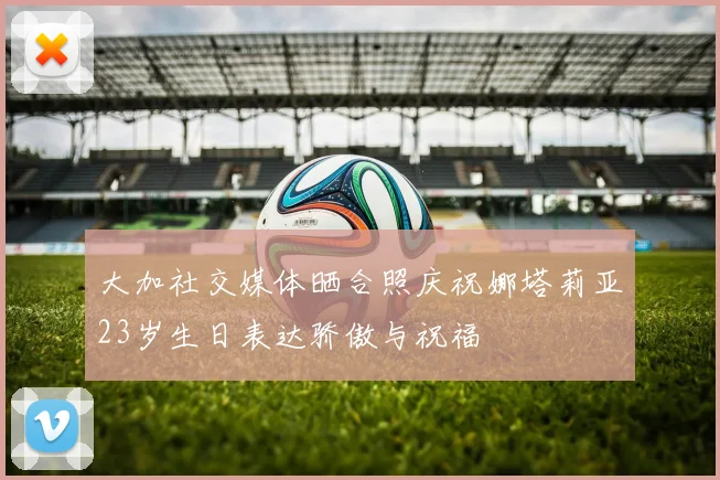 大加社交媒体晒合照庆祝娜塔莉亚23岁生日表达骄傲与祝福