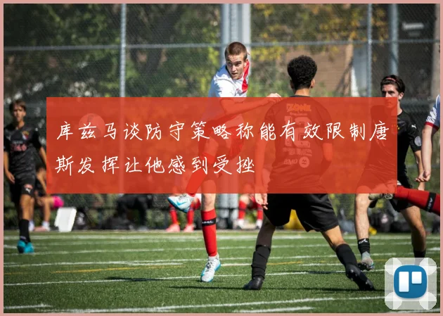 库兹马谈防守策略称能有效限制唐斯发挥让他感到受挫