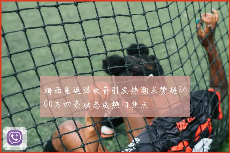 梅西重返诺坎普引发热潮点赞超2600万四条动态成热门焦点