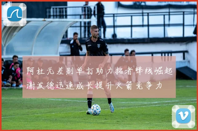 阿杜无差别单打助力拓者锋线崛起谢泼德迅速成长提升火箭竞争力