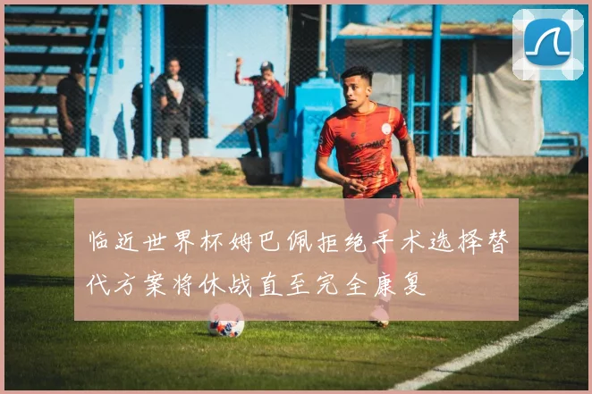 临近世界杯姆巴佩拒绝手术选择替代方案将休战直至完全康复