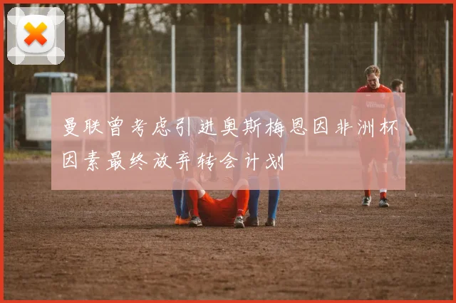 曼联曾考虑引进奥斯梅恩因非洲杯因素最终放弃转会计划