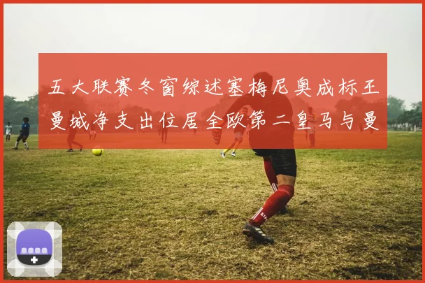 五大联赛冬窗综述塞梅尼奥成标王曼城净支出位居全欧第二皇马与曼联均未投入