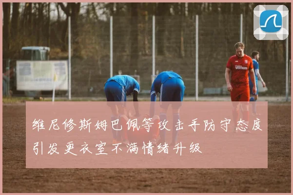 维尼修斯姆巴佩等攻击手防守态度引发更衣室不满情绪升级