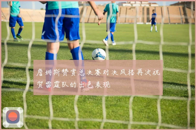 詹姆斯赞赏总决赛对决风格再次祝贺雷霆队的出色表现