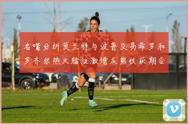 名嘴分析莫兰特与波普交易希罗和罗齐尔热火赌注激增灰熊收获期合同