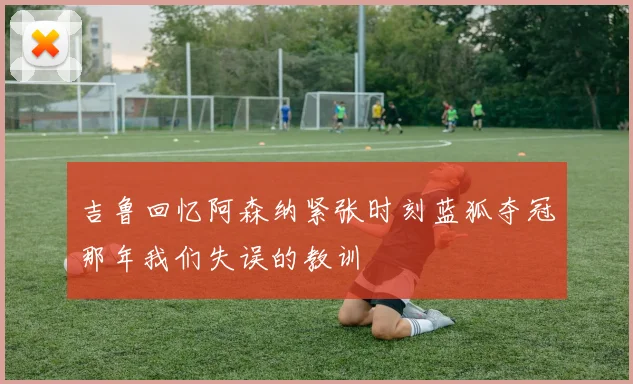 吉鲁回忆阿森纳紧张时刻蓝狐夺冠那年我们失误的教训