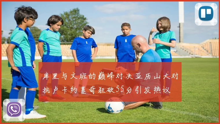 库里与文班的巅峰对决亚历山大对抗卢卡约基奇狂砍55分引发热议