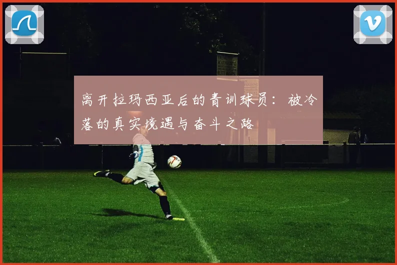 离开拉玛西亚后的青训球员：被冷落的真实境遇与奋斗之路