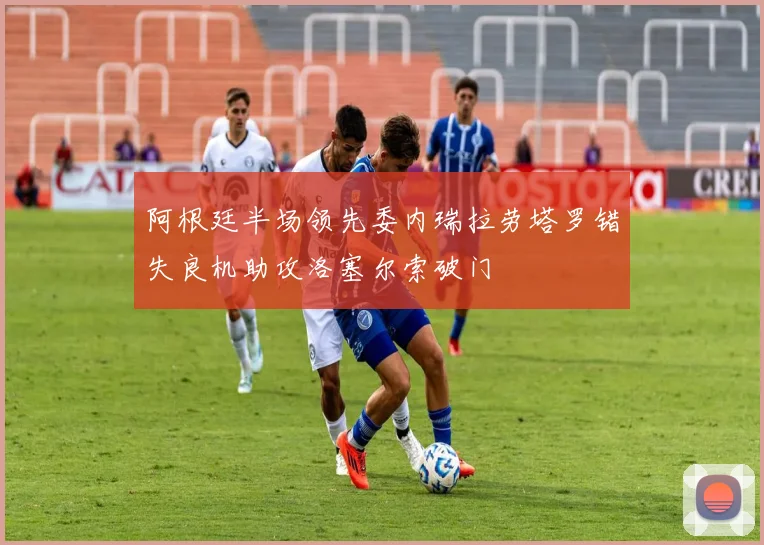 阿根廷半场领先委内瑞拉劳塔罗错失良机助攻洛塞尔索破门