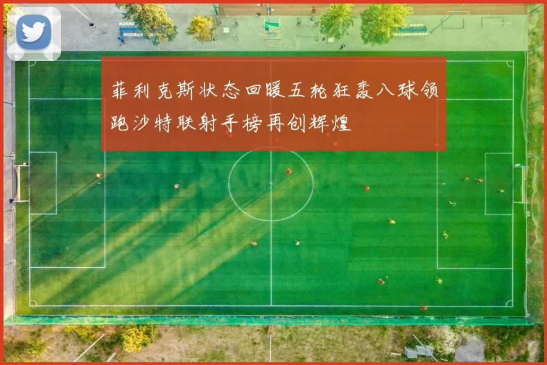 菲利克斯状态回暖五轮狂轰八球领跑沙特联射手榜再创辉煌