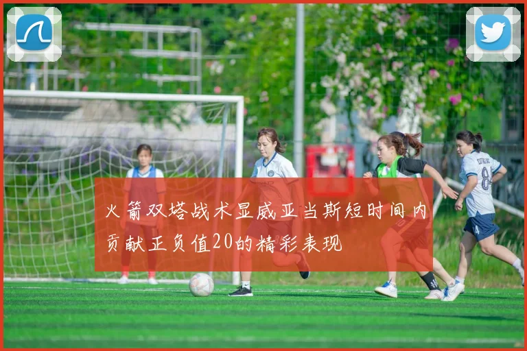 火箭双塔战术显威亚当斯短时间内贡献正负值20的精彩表现