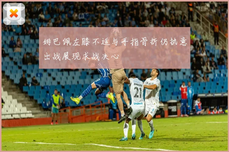 姆巴佩左膝不适与手指骨折仍执意出战展现求战决心