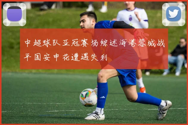 中超球队亚冠赛场综述海港蓉城战平国安申花遭遇失利