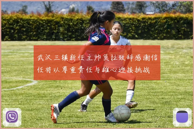 武汉三镇新任主帅莫拉致辞感谢信任将以尊重责任与雄心迎接挑战