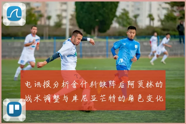 电讯报分析舍什科缺阵后阿莫林的战术调整与库尼亚芒特的角色变化