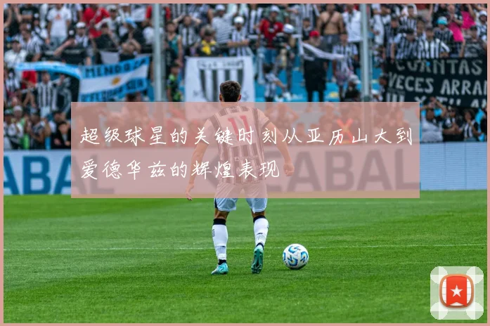 超级球星的关键时刻从亚历山大到爱德华兹的辉煌表现
