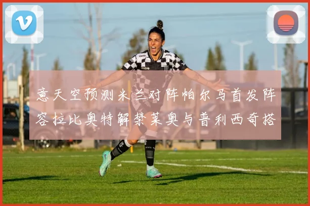 意天空预测米兰对阵帕尔马首发阵容拉比奥特解禁莱奥与普利西奇搭档出战