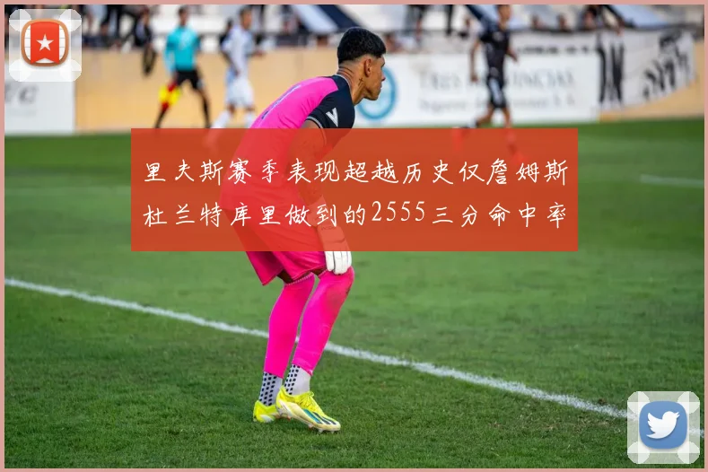 里夫斯赛季表现超越历史仅詹姆斯杜兰特库里做到的2555三分命中率50成就