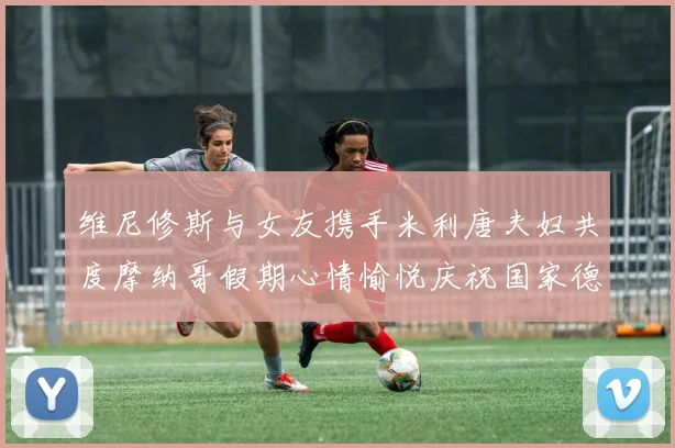 维尼修斯与女友携手米利唐夫妇共度摩纳哥假期心情愉悦庆祝国家德比胜利
