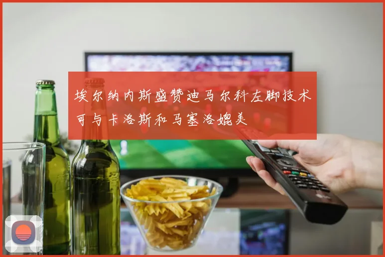 埃尔纳内斯盛赞迪马尔科左脚技术可与卡洛斯和马塞洛媲美