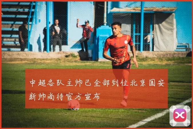 中超各队主帅已全部到位北京国安新帅尚待官方宣布