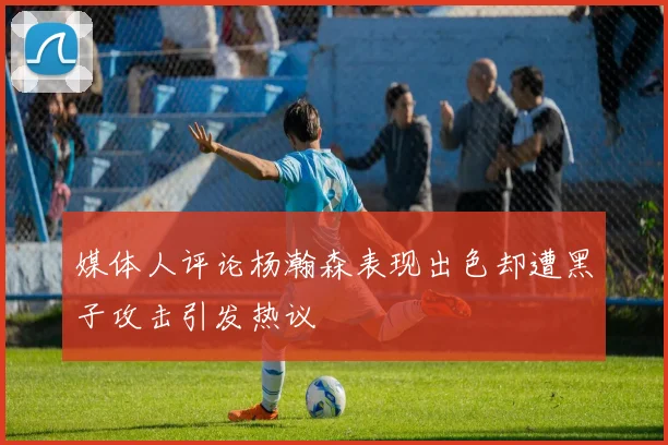 媒体人评论杨瀚森表现出色却遭黑子攻击引发热议