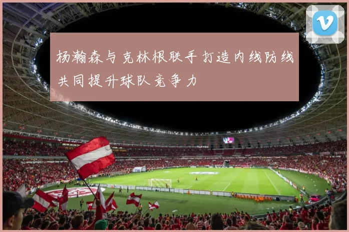 杨瀚森与克林根联手打造内线防线共同提升球队竞争力
