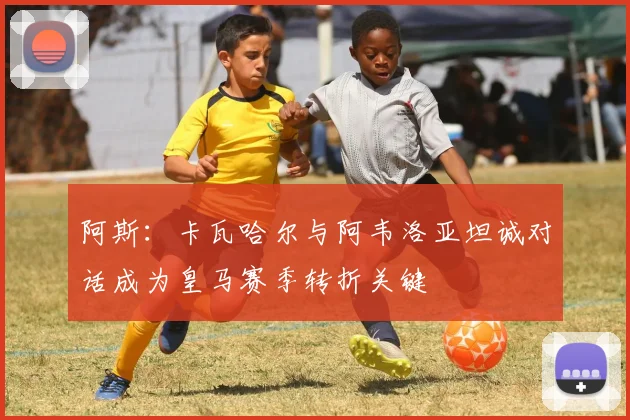 阿斯：卡瓦哈尔与阿韦洛亚坦诚对话成为皇马赛季转折关键